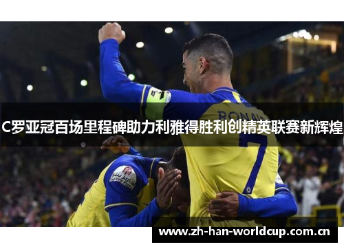 C罗亚冠百场里程碑助力利雅得胜利创精英联赛新辉煌 C罗亚冠百场里程碑助力利雅得胜利创精英联赛新辉煌